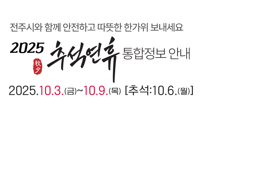 전주시와 함께 안전하고 따뜻한 한가위 보내세요. 2025 추석연휴 통합정보 안내 2025년 10월 3일(금)부터 ~ 10월 9일(목)까지 [추석: 10.6(월)]