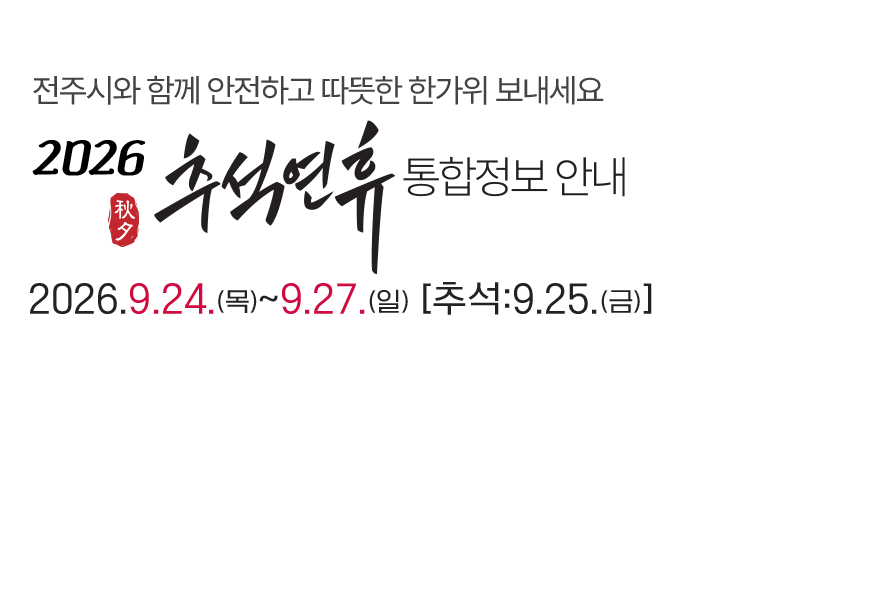 전주시와 함께 안전하고 따뜻한 한가위 보내세요. 2026 추석연휴 통합정보 안내 2026년 9월 24일(목)부터 ~ 9월 27일(일)까지 [추석: 9.25(금)]