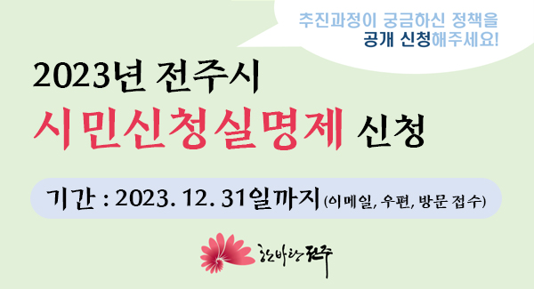 2023년 전주시 시민신청실명제 신청
추진과정이 궁금하신 정책을 공개 신청해주세요!
기간: 2023.12.31일까지(이메일, 우편, 방문접수)