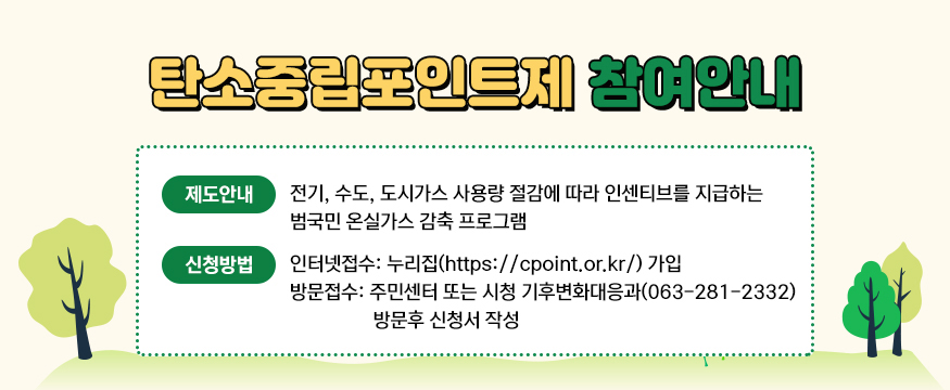 탄소중립포인트제 참여안내
제도안내 - 전기, 수도, 도시가스 사용량 절감에 따라 인센티브를 지급하는 범국민 온실가스 감축 프로그램
신청방법 - 인터넷 접수 : 누리집(https://cpoint.or.kr/) 가입 방문접수 : 주민센터 또는 시청 기후변화대응과(063-281-2332) 방문 후 신청서 작성