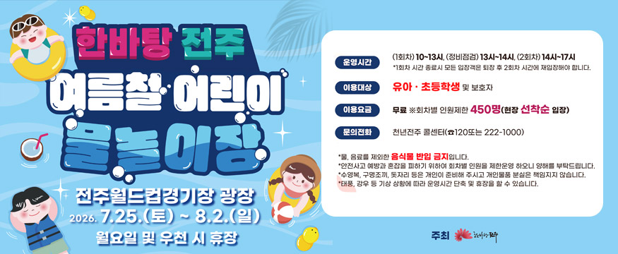 한바탕 전주 여름철 어린이 물놀이장
전주월드컵경기장 광장 2026.7.25.(토)~8.2.(일)
월요일 및 우천 시 휴장
운영시간 : 1회차 10~13시, 정비점검 13시~14시, 2회차 14시~17시 *1회차 시간 종료시 모든 입장객은 퇴장 후 2회차 시간에 재입장해야 합니다.
이용대상 : 유아·초등학생 및 보호자
이용요금 : 무료 ※ 회차별 인원제한 450명(현장 선착순 입장)
문의전화 : 천년전주 콜센터(120 또는 063-222-1000)
