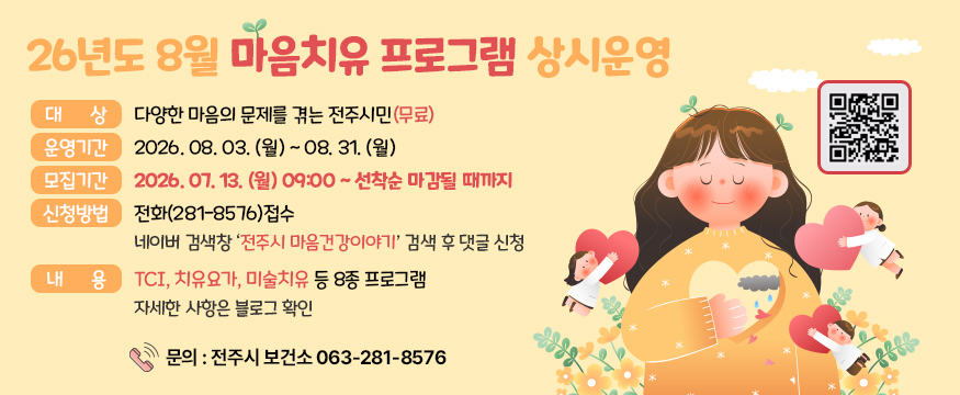 26년도 8월 마음치유 프로그램 상시 운영
대상 : 다양한 마음의 문제를 겪는 전주시민(무료)
운영기간:2026. 08. 03. (월) ~ 08. 31. (월)
모집기간:2026. 07. 13. (월) 09:00 ~ 선착순 마감될 때까지
신청방법:전화(281-8576)접수 네이버 검색창 ‘전주시 마음건강이야기’ 검색 후 댓글 신청
내용:TCI, 치유요가, 미술치유 등 8종 프로그램 자세한 사항은 블로그 확인
 문의 : 전주시 보건소 063-281-8576