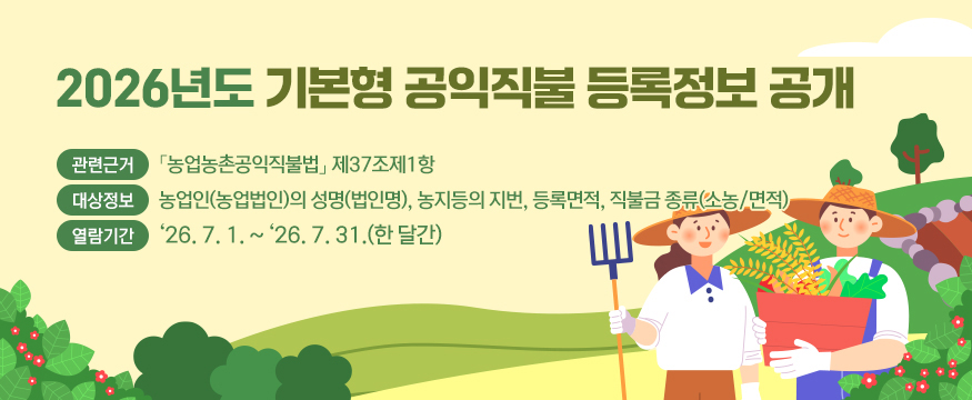 2026년도 기본형 공익직불 등록정보 공개
- 관련근거 : 「농업농촌공익직불법」 제37조제1항
- 대상정보 : 농업인(농업법인)의 성명(법인명), 농지등의 지번, 등록면적, 직불금 종류(소농/면적)
- 열람기간 : '26. 7. 1. ~ '26. 7. 31.(한 달간)