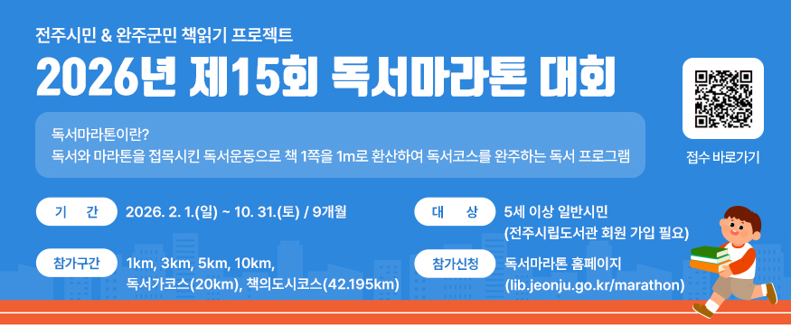 2026년 제15회 독서마라톤 대회
독서마라톤이란?
독서와 마라톤을 접목시킨 독서운동으로 책 1쪽을 1m로 환산하여 독서코스를 완주하는 독서 프로그램
기간 : 2026. 2. 1.(일) ∼ 10. 31.(토) / 9개월
대상 : 5세 이상 일반시민(전주시립도서관 회원 가입 필요)
참가구간 : 1km, 3km, 5km, 10km, 독서가코스(20km), 책의도시코스(42.195km)
참가신청 : 독서마라톤 홈페이지(lib.jeonju.go.kr/marathon)