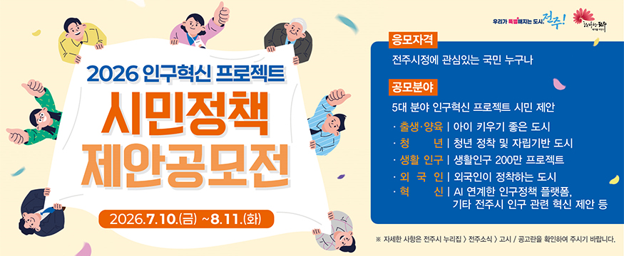 2026 인구혁신 프로젝트
시민정책 제안공모전
2026.7.10.(금)~8.11.(화)
응모자격: 전주시정에 관심있는 국민 누구나
공모분야: 5대 분야 인구혁신 프로젝트 시민 제안
-출생양육: 아이 키우기 좋은 도시
-청년: 청년 정착 및 자립기반 도시
-생활인구: 생활인구 200만 프로젝트
-외국인: 외국인이 정착하는 도시
-혁신: AI 연계한 인구정책 플랫폼, 기타 전주시 인구 관련 혁신 제안 등
※ 자세한 사항은 전주시 누리집>전주소식>고시/공고란을 확인하여 주시기 바랍니다.