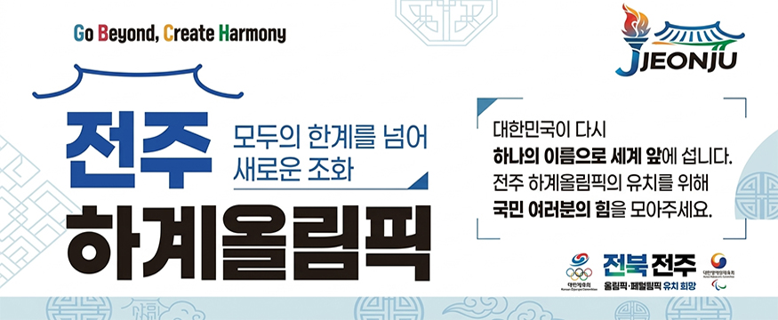 Go Beyond, Create Harmony
전주 하계올림픽
모두의 한계를 넘어 새로운 조화
대한민국이 다시 하나의 이름으로 세계 앞에 섭니다.
전주 하계올림픽의 유치를 위해 국민 여러분의 힘을 모아주세요.
전북전주 올림픽 패럴림픽 유치 희망