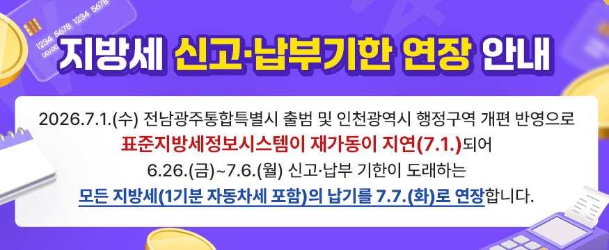 지방세 신고 · 납부기한 연장 안내 : 2026.7.1.(수) 전남광주통합특별시 출범 및 인천광역시 행정구역 개편 반영으로
표준지방세정보시스템이 재가동이 지연(7.1.)되어
6.26.(금)~7.6.(월) 신고·납부 기한이 도래하는
모든 지방세(1기분 자동차세 포함)의 납기를 7.7.(화)로 연장합니다.