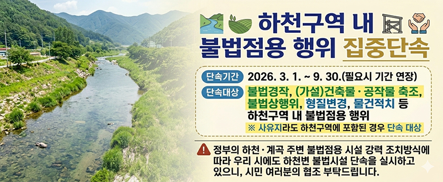 하천구역 내 불법점용 행위 집중단속
단속기간: 2026.3.1.~9.30.(필요시 기간 연장)
단속대상: 불법경작, (가설)건축물 공작물 축조, 불법상행위, 형질변경, 물건적치 등 하천구역 내 불법점용 행위
※ 사유지라도 하천구역에 포함된 경우 단속 대상
정부의 하천계곡 주변 불법점용 시설 강력 조치방식에 따라 우리 시에서도 하천변 불법시설 단속을 실시하고 있으니, 시민 여러분의 협조 부탁드립니다.