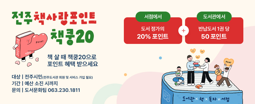 전주 책사랑 포인트 책쿵20
책 살 때 책쿵20으로 포인트 혜택 받으세요
대상 : 전주시민(전주도서관 회원 및 서비스 가입 필요)
기간 : 예산 소진 시까지
문의 : 도서문화팀 063.230.1811
서점에서 도서 정가의 20% 포인트, 도서관에서 반납도서 1권 당 50포인트