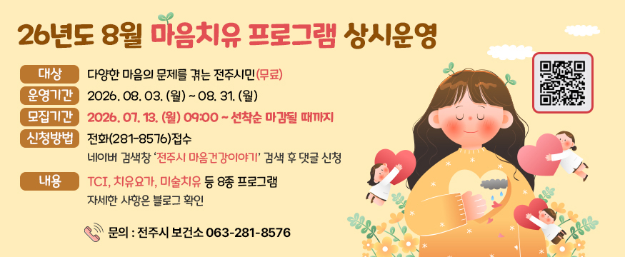 26년도 8월 마음치유 프로그램 상시 운영
대상 : 다양한 마음의 문제를 겪는 전주시민(무료)
운영기간:2026. 08. 03. (월) ~ 08. 31. (월)
모집기간:2026. 07. 13. (월) 09:00 ~ 선착순 마감될 때까지
신청방법:전화(281-8576)접수 네이버 검색창 ‘전주시 마음건강이야기’ 검색 후 댓글 신청
내용:TCI, 치유요가, 미술치유 등 8종 프로그램 자세한 사항은 블로그 확인
 문의 : 전주시 보건소 063-281-8576