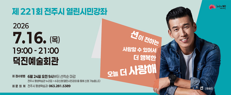 제221회 전주시 열린시민강좌
2026.7.16(목) 19:00~21:00 덕진예술회관
션이 전하는 사랑할 수 있어서 더 행복한 오늘 더 사랑해
접수방법: 6월 24일 오전 9시부터 선착순 마감 / 전주시 평생학습관 누리집-수강신청(열린시민강좌)을 통해 신청 가능합니다
문의처: 전주시 평생학습과 063.281.5389