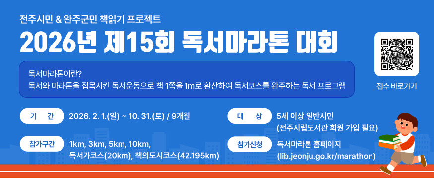 2026년 제15회 독서마라톤 대회
독서마라톤이란?
독서와 마라톤을 접목시킨 독서운동으로 책 1쪽을 1m로 환산하여 독서코스를 완주하는 독서 프로그램
기간 : 2026. 2. 1.(일) ∼ 10. 31.(토) / 9개월
대상 : 5세 이상 일반시민(전주시립도서관 회원 가입 필요)
참가구간 : 1km, 3km, 5km, 10km, 독서가코스(20km), 책의도시코스(42.195km)
참가신청 : 독서마라톤 홈페이지(lib.jeonju.go.kr/marathon)