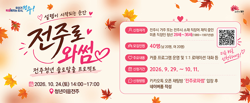 설렘이 시작되는 순간 전주로 와썸 전주청년 솔로탈출 프로젝트
2026.10.24(토) 14:00 ~ 17:00 청년이음전주
신청자격 : 전주시 거주 또는 전주시 소재 직장에 재직 중인 미혼 직장인 청년 28세 ~ 36세(1989 ~ 1997년생)
모집인원 : 40명(남 20명, 여 20명)
주요내용 : 커플 프로그램 운영 및 1:1 로테이션 대화 등
신청기간 : 2026.9.29 ~ 10.11
신청방법 : 카카오톡 오픈 채팅방 '전주로와썸' 입장 후 네이버폼 작성
