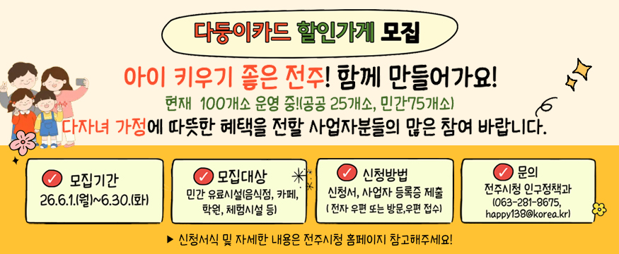 다둥이카드 할인가게 모집
아이 키우기 좋은 전주! 함께 만들어가요
현재 100개소 운영 중(공공 25개소, 민간 75개소)
다자녀 가정에 따뜻한 혜택을 전할 사업자분들의 많은 참여 바랍니다.
모집기간: 26.6.1.(월)~6.30.(화)
모집대상: 민간 유료시설(음식점, 카페, 학원,  체험시설 등)
신청방법: 신청서, 사업자 등록증 제출(전자 우편 또는 방문, 우편 접수)
문의: 전주시청 인구정책과(063-281-8675, happy138@korea.kr)
신청서식 및 자세한 내용은 전주시청 홈페이지 참고해주세요!
