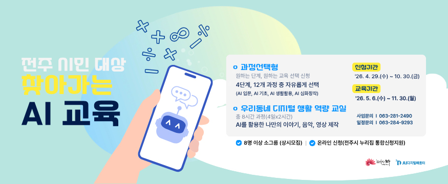 전주 시민 대상 찾아가는 AI교육
과정선택형-원하는 단계, 원하는 교육 선택 신청
4단계, 12개 과정 중 자유롭게 선택(AI입문, AI기초, AI생활활용,AI심화창작)
우리동네 디지털 생활 역량 교실-총 8시간 과정(4일x2시간)
AI를 활용한 나만의 이야기, 음악 영상 제작
신청기간:26.4.29.(수)~10.30.금)
교육기간:26.5.6.(수)~11.30.(월)
사업문의:063-281-2490
일정문의:063-284-9293
8명 이상 소그룹(상시모집)
온라인 신청(전주시 누리집 통합신청지원)