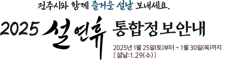 전주시와 함께 즐거운 설날 보내세요. 2025 설연휴 통합정보 안내 2025년 1월 25일(토)부터 ~ 1월 30일(목)까지 〔설날:1.29(수)〕