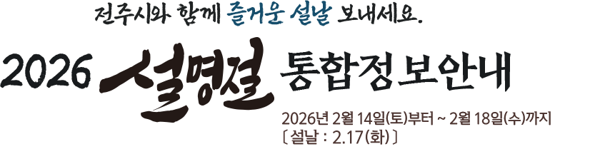 전주시와 함께 즐거운 설날 보내세요. 2026 설명절 통합정보 안내 2026년 2월 14일(토)부터 ~ 2월 18일(수)까지 〔설날:2.17(화)〕